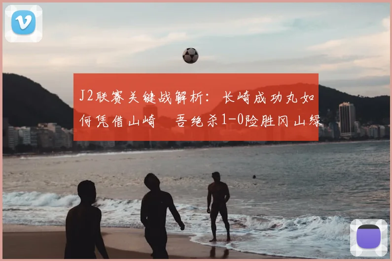 J2联赛关键战解析：长崎成功丸如何凭借山崎淩吾绝杀1-0险胜冈山绿雉