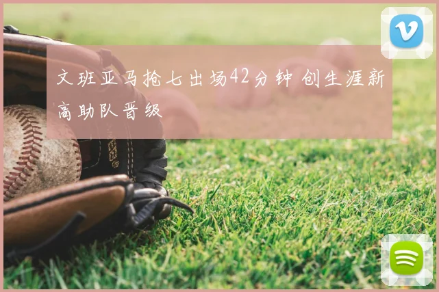 文班亚马抢七出场42分钟 创生涯新高助队晋级