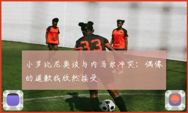 小罗比尼奥谈与内马尔冲突：偶像的道歉我欣然接受