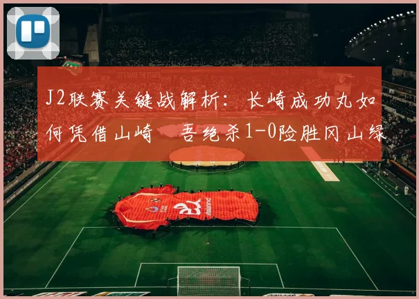 J2联赛关键战解析：长崎成功丸如何凭借山崎淩吾绝杀1-0险胜冈山绿雉
