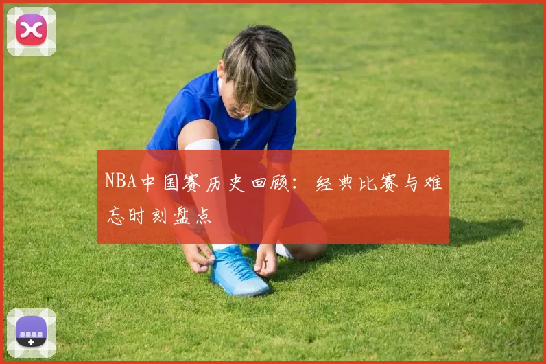 NBA中国赛历史回顾：经典比赛与难忘时刻盘点