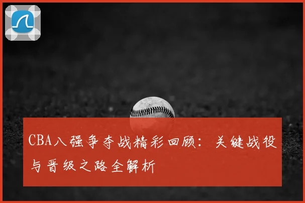 CBA八强争夺战精彩回顾：关键战役与晋级之路全解析