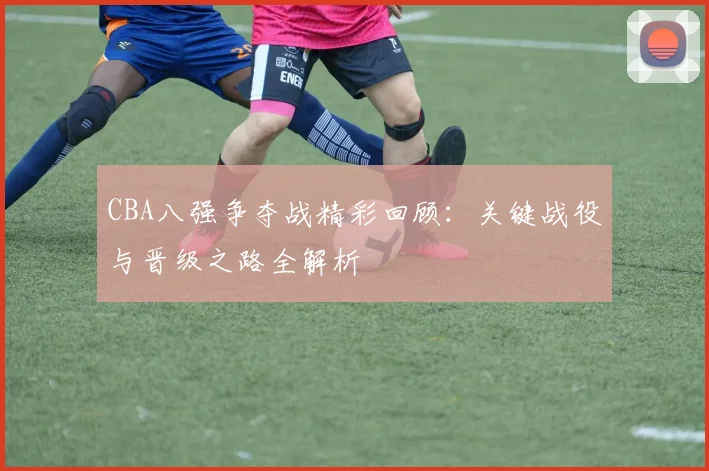 CBA八强争夺战精彩回顾：关键战役与晋级之路全解析