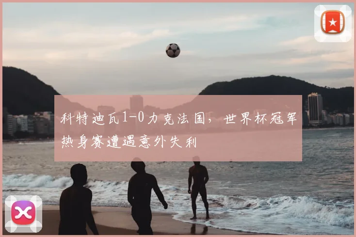 科特迪瓦1-0力克法国，世界杯冠军热身赛遭遇意外失利