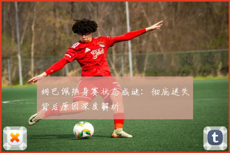 姆巴佩热身赛状态成谜:彻底迷失背后原因深度解析