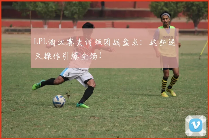 LPL淘汰赛史诗级团战盘点：这些逆天操作引爆全场！