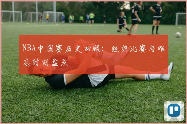 NBA中国赛历史回顾：经典比赛与难忘时刻盘点