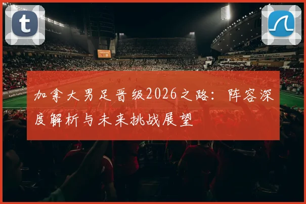 加拿大男足晋级2026之路：阵容深度解析与未来挑战展望