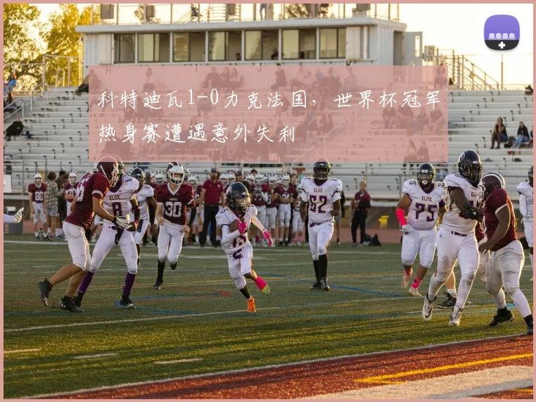 科特迪瓦1-0力克法国，世界杯冠军热身赛遭遇意外失利